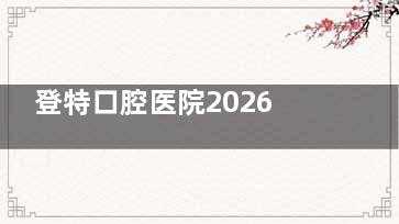 登特口腔医院2026价格表在线看！种牙|矫正|镶牙|补牙|拔牙|洗牙价格一览